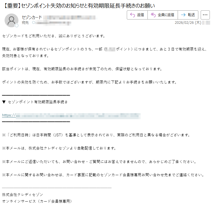 セゾンカードをご利用いただき、誠にありがとうございます。現在、お客様が保有されているセゾンポイントのうち、一部(ポイント)につきまして、あと3日で有効期限を迎え、失効対象となっております。該当ポイントは、現在、有効期限延長のお手続きが未完了のため、保留状態となっております。ポイントの失効を防ぐため、お手数ではございますが、期限内に下記よりお手続きをお願いいたします。セゾンポイント有効期限延長手続きhttps://※「ご利用日時」は日本時間(JST)を基準として表示されており、実際のご利用日と異なる場合がございます。※本メールは、株式会社クレディセゾンより自動配信しております。※本メールにご返信いただいても、お問い合わせ・ご質問にはお答えできませんので、あらかじめご了承ください。※本メールに関するお問い合わせは、カード裏面に記載のセゾンカード会員様専用お問い合わせ先までご連絡ください。株式会社クレディセゾンオンラインサービス(カード会員様専用)