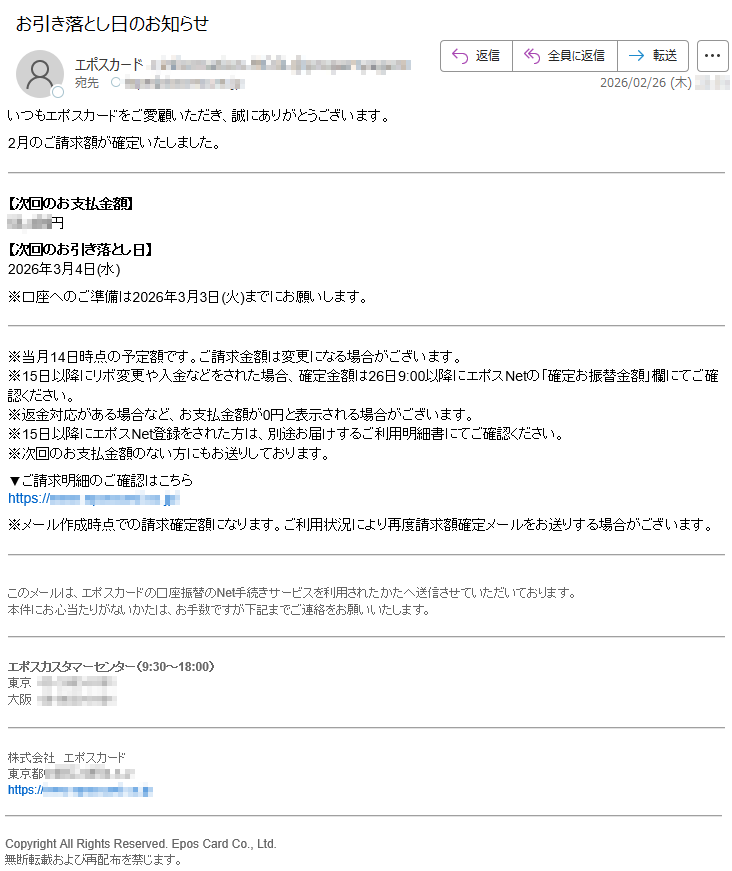 いつもエポスカードをご愛顧いただき、誠にありがとうございます。2月のご請求額が確定いたしました。【次回のお支払金額】*****円【次回のお引き落とし日】2026年3月4日(水)※口座へのご準備は2026年3月3日(火)までにお願いします。※当月14日時点の予定額です。ご請求金額は変更になる場合がございます。※15日以降にリボ変更や入金などをされた場合、確定金額は26日9:00以降にエポスNetの「確定お振替金額」欄にてご確認ください。※返金対応がある場合など、お支払金額が0円と表示される場合がございます。※15日以降にエポスNet登録をされた方は、別途お届けするご利用明細書にてご確認ください。※次回のお支払金額のない方にもお送りしております。▼ご請求明細のご確認はこちらhttps://*****※メール作成時点での請求確定額になります。ご利用状況により再度請求額確定メールをお送りする場合がございます。このメールは、エポスカードの口座振替のNet手続きサービスを利用されたかたへ送信させていただいております。本件にお心当たりがないかたは、お手数ですが下記までご連絡をお願いいたします。エポスカスタマーセンター(9:30~18:00)東京*****大阪*****株式会社エポスカード東京都*****https://*****CopyrightAllRightsReserved.EposCardCo.,Ltd.無断転載および再配布を禁じます。