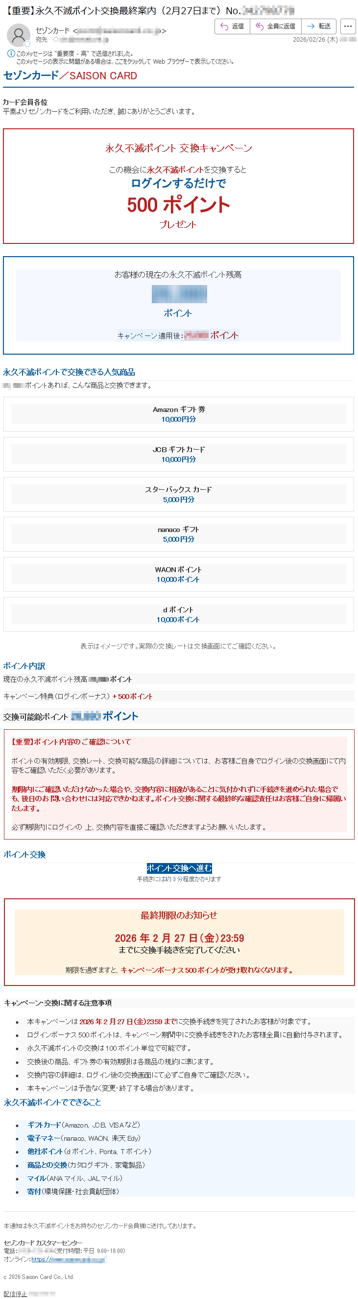 セゾンカード/SAISONCARDカード会員各位平素よりセゾンカードをご利用いただき、誠にありがとうございます。永久不滅ポイント交換キャンペーンこの機会に永久不滅ポイントを交換するとログインするだけで500ポイントプレゼントお客様の現在の永久不滅ポイント残高*****ポイントキャンペーン適用後:*****ポイント永久不滅ポイントで交換できる人気商品*****ポイントあれば、こんな商品と交換できます。Amazonギフト券10,000円分JCBギフトカード10,000円分スターバックスカード5,000円分nanacoギフト5,000円分WAONポイント10,000ポイントdポイント10,000ポイント表示はイメージです。実際の交換レートは交換画面にてご確認ください。ポイント内訳現在の永久不滅ポイント残高*****ポイントキャンペーン特典(ログインボーナス)+500ポイント交換可能総ポイント*****ポイント【重要】ポイント内容のご確認についてポイントの有効期限、交換レート、交換可能な商品の詳細については、お客様ご自身でログイン後の交換画面にて内容をご確認いただく必要があります。期限内にご確認いただけなかった場合や、交換内容に相違があることに気付かれずに手続きを進められた場合でも、後日のお問い合わせには対応できかねます。ポイント交換に関する最終的な確認責任はお客様ご自身に帰属いたします。必ず期限内にログインの上、交換内容を直接ご確認いただきますようお願いいたします。ポイント交換ポイント交換へ進む手続きには約3分程度かかります最終期限のお知らせ2026年2月27日(金)23:59までに交換手続きを完了してください期限を過ぎますと、キャンペーンボーナス500ポイントが受け取れなくなります。キャンペーン・交換に関する注意事項•本キャンペーンは2026年2月27日(金)23:59までに交換手続きを完了されたお客様が対象です。•ログインボーナス500ポイントは、キャンペーン期間中に交換手続きをされたお客様全員に自動付与されます。•永久不滅ポイントの交換は100ポイント単位で可能です。•交換後の商品、ギフト券の有効期限は各商品の規約に準じます。•交換内容の詳細は、ログイン後の交換画面にて必ずご自身でご確認ください。•本キャンペーンは予告なく変更・終了する場合があります。永久不滅ポイントでできること•ギフトカード(Amazon、JCB、VISAなど)•電子マネー(nanaco、WAON、楽天Edy)•他社ポイント(dポイント、Ponta、Tポイント)•商品との交換(カタログギフト、家電製品)•マイル(ANAマイル、JALマイル)•寄付(環境保護・社会貢献団体)本通知は永久不滅ポイントをお持ちのセゾンカード会員様に送付しております。セゾンカードカスタマーセンター電話:*****(受付時間:平日9:00-18:00)オンライン:https://*****c2026SaisonCardCo.,Ltd.配信停止*****