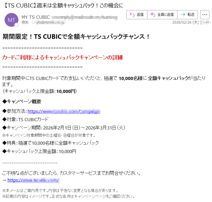 期間限定!TSCUBICで全額キャッシュバックチャンス!カードご利用によるキャッシュバックキャンペーンの詳細対象期間中にTSCUBICカードでお支払いいただくと、抽選で10,000名様に全額キャッシュバックが当たります。(キャッシュバック上限金額:10,000円)◆キャンペーン概要◆参加方法:https://*****◆対象:TSCUBICカード◆キャンペーン期間:2026年2月1日(日)~2026年3月31日(火)※キャンペーン対象期間中の土曜日・日曜日が対象です。◆特典:抽選で10,000名様に全額キャッシュバック◆キャッシュバック上限金額:10,000円ご不明な点がございましたら、カスタマーサービスまでお問合せください。→https://*****※本メールはご案内用です。内容は予告なく変更となる場合があります。※記載の内容はイメージです。正式な条件はキャンペーンページをご確認ください。