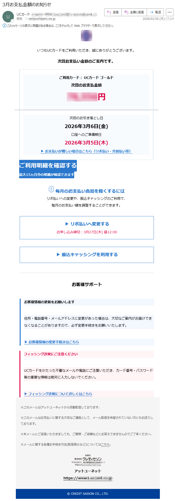 いつもUCカードをご利用いただき、誠にありがとうございます。次回お支払い金額のご案内です。ご利用カード:UCカードゴールド次回のお支払金額*****円次回のお引き落とし日2026年3月6日(金)口座へのご準備期日2026年3月5日(木)▶お支払いが難しい場合はこちら(リボ払い・分割払い等)ご利用明細を確認する最大15ヵ月分の明細が確認できます毎月のお支払い負担を軽くするにはリボ払いへの変更や、振込キャッシングのご利用で、毎月のお支払い額を調整することができます。▶リボ払いへ変更するお申し込み締切:3月27日(木)昼12:00▶振込キャッシングを利用するお客様サポートお客様情報の更新をお願いします住所・電話番号・メールアドレスに変更があった場合は、大切なご案内がお届けできなくなることがありますので、必ず変更手続きをお願いいたします。▶お客様情報の変更手続きはこちらフィッシング詐欺にご注意くださいUCカードをかたった不審なメールや電話にご注意いただき、カード番号・パスワード等の重要な情報は絶対に入力しないでください。▶フィッシング詐欺について詳しくはこちら※このメールはアットユーネットから自動配信しております。※このメールはお支払いに関する大切なご連絡として、メール配信を希望されていない方にもお送りしております。※本メールにご返信いただきましても、ご質問・ご依頼などにお答えできませんのでご了承ください。※メールに関する各種お手続き方法(配信停止など)についてはこちら。アットユーネットhttps://*****©CREDITSAISONCO.,LTD.