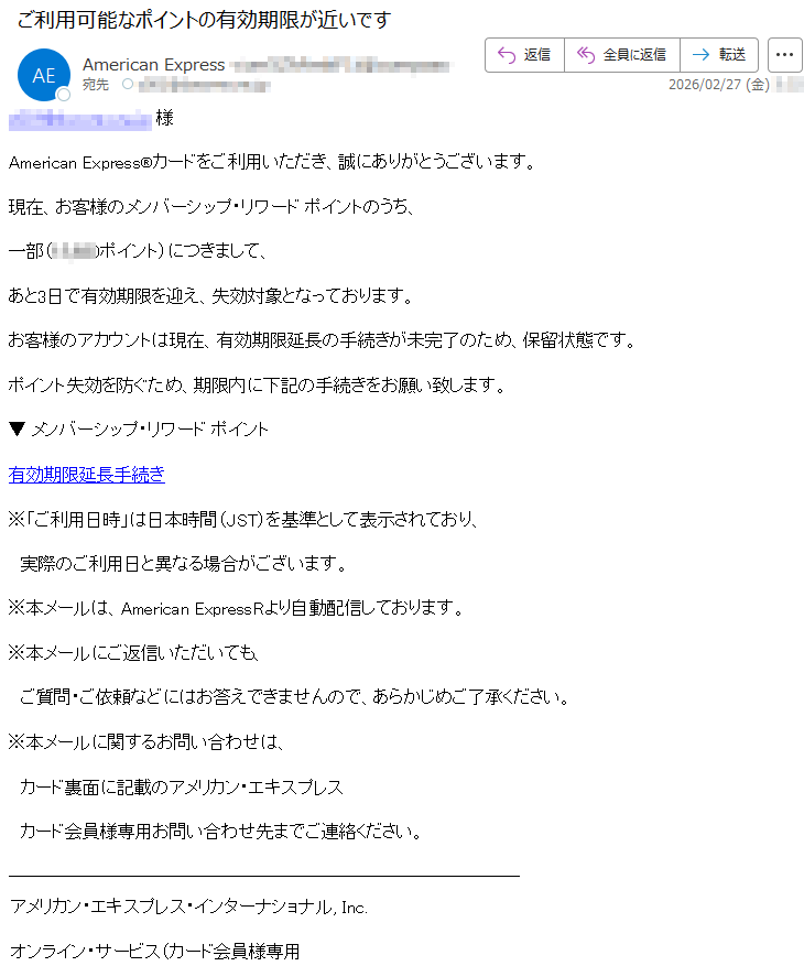*****様AmericanExpress®カードをご利用いただき、誠にありがとうございます。現在、お客様のメンバーシップ・リワードポイントのうち、一部(*****ポイント)につきまして、あと3日で有効期限を迎え、失効対象となっております。お客様のアカウントは現在、有効期限延長の手続きが未完了のため、保留状態です。ポイント失効を防ぐため、期限内に下記の手続きをお願い致します。▼メンバーシップ・リワードポイント有効期限延長手続き※「ご利用日時」は日本時間(JST)を基準として表示されており、実際のご利用日と異なる場合がございます。※本メールは、AmericanExpressRより自動配信しております。※本メールにご返信いただいても、ご質問・ご依頼などにはお答えできませんので、あらかじめご了承ください。※本メールに関するお問い合わせは、カード裏面に記載のアメリカン・エキスプレスカード会員様専用お問い合わせ先までご連絡ください。アメリカン・エキスプレス・インターナショナル,Inc.オンライン・サービス(カード会員様専用