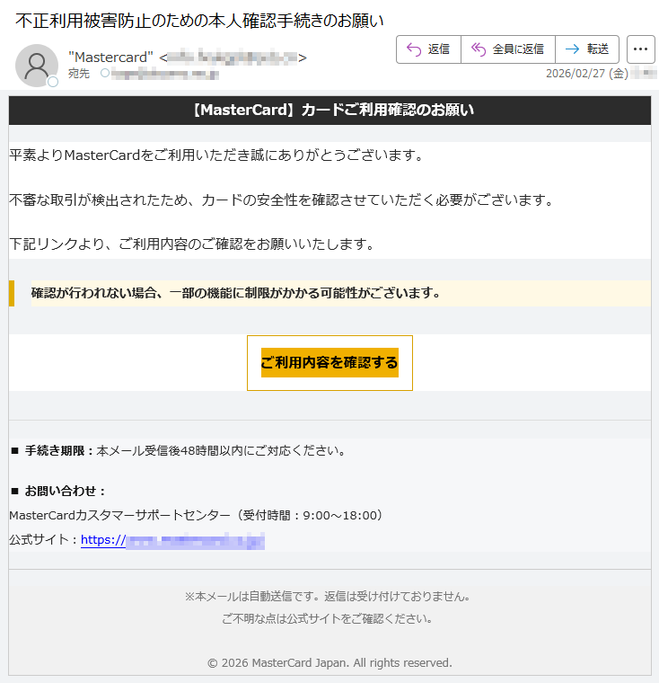 【MasterCard】カードご利用確認のお願い平素よりMasterCardをご利用いただき誠にありがとうございます。不審な取引が検出されたため、カードの安全性を確認させていただく必要がございます。下記リンクより、ご利用内容のご確認をお願いいたします。確認が行われない場合、一部の機能に制限がかかる可能性がございます。ご利用内容を確認する■手続き期限:本メール受信後48時間以内にご対応ください。■お問い合わせ:MasterCardカスタマーサポートセンター(受付時間:9:00〜18:00)公式サイト:https://*****※本メールは自動送信です。返信は受け付けておりません。ご不明な点は公式サイトをご確認ください。©2026MasterCardJapan.Allrightsreserved.