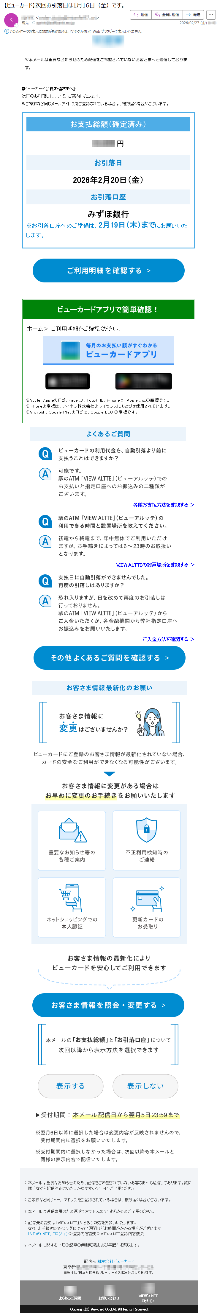 《ビューカード会員の皆さまへ》次回のお引落しについて、ご案内いたします。※本メールは重要なお知らせのため配信をご希望されていないお客さまへも送信しております。※ご家族など同じメールアドレスをご登録されている場合は、複数届く場合がございます。※本メールは重要なお知らせのため配信をご希望されていないお客さまへも送信しております。《ビューカード会員の皆さまへ》次回のお引落しについて、ご案内いたします。※ご家族など同じメールアドレスをご登録されている場合は、複数届く場合がございます。お支払総額(確定済み)*****円お引落日2026年2月20日(金)お引落口座みずほ銀行※お引落口座へのご準備は、2月19日(木)までにお願いいたします。ビューカードアプリで簡単確認!ホーム>ご利用明細をご確認ください。※Apple、Appleのロゴ、FaceID、TouchID、iPhoneは、AppleInc.の商標です。※iPhoneの商標は、アイホン株式会社のライセンスにもとづき使用されています。※Android、GooglePlayのロゴは、GoogleLLCの商標です。各種お支払方法を確認する>VIEWALTTEの設置場所を確認する>ご入金方法を確認する>?本メールは重要なお知らせのため、配信をご希望されていないお客さまへも送信しております。誠に勝手ながら配信停止はいたしかねますので、何卒ご了承ください。?ご家族など同じメールアドレスをご登録されている場合は、複数届く場合がございます。?本メールは送信専用のため返信できませんので、あらかじめご了承ください。?配信先の変更は「VIEW'sNET」からお手続きをお願いいたします。なお、お手続きのタイミングによって1週間ほどお時間がかかる場合がございます。「VIEW'sNET」にログイン>登録内容変更>VIEW'sNET登録内容変更?本メールに関する一切の記事の無断転載および再配布を禁じます。配信元:株式会社ビューカード東京都*****※当社は「日本財団電話リレーサービス」にも対応しております。よくあるご質問お問い合わせVIEW’sNETログインCopyright(C)ViewcardCo.,Ltd.AllRightsReserved.