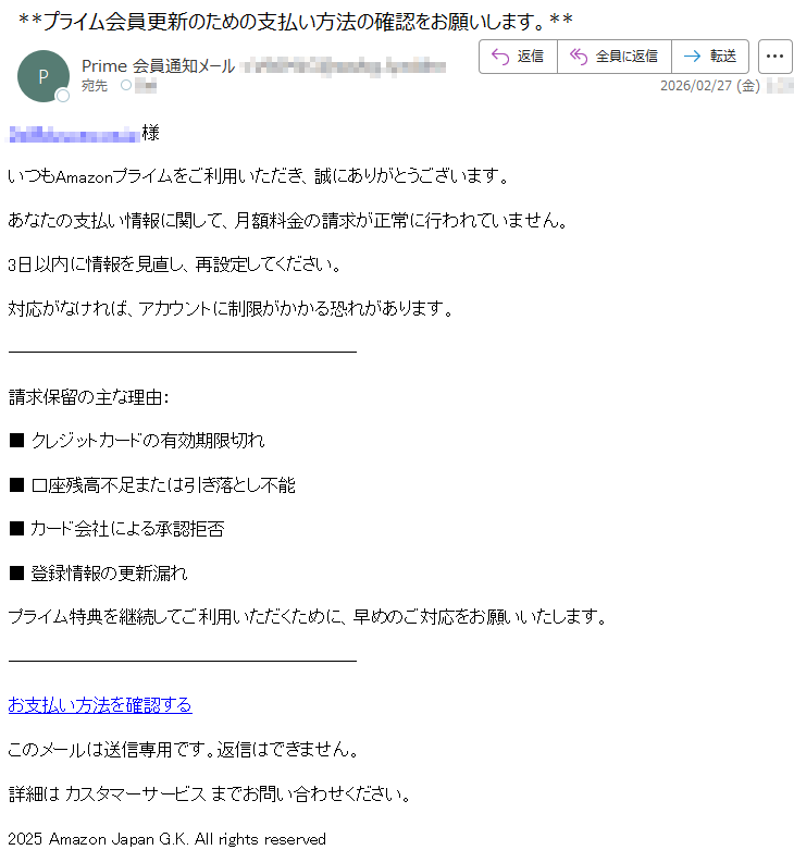 *****様いつもAmazonプライムをご利用いただき、誠にありがとうございます。あなたの支払い情報に関して、月額料金の請求が正常に行われていません。3日以内に情報を見直し、再設定してください。対応がなければ、アカウントに制限がかかる恐れがあります。請求保留の主な理由:■クレジットカードの有効期限切れ■口座残高不足または引き落とし不能■カード会社による承認拒否■登録情報の更新漏れプライム特典を継続してご利用いただくために、早めのご対応をお願いいたします。お支払い方法を確認するこのメールは送信専用です。返信はできません。詳細はカスタマーサービスまでお問い合わせください。2025AmazonJapanG.K.Allrightsreserved