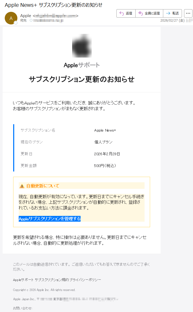 Appleサポートサブスクリプション更新のお知らせいつもAppleのサービスをご利用いただき、誠にありがとうございます。お客様のサブスクリプションがまもなく更新されます。サブスクリプション名AppleNews+現在のプラン個人プラン更新日2026年2月29日更新金額500円(税込)⚠自動更新について現在、自動更新が有効になっています。更新日までにキャンセル手続きをされない場合、上記サブスクリプションが自動的に更新され、登録されているお支払い方法に課金されます。Appleサブスクリプションを管理する更新を希望される場合、特に操作は必要ありません。更新日までにキャンセルされない場合、自動的に更新処理が行われます。このメールは自動送信されています。ご返信いただいてもお答えできませんのでご了承ください。Appleサポートサブスクリプション規約プライバシーポリシーCopyrightc2026AppleInc.Allrightsreserved.AppleJapanInc.,〒*****東京都*****お問い合わせ: