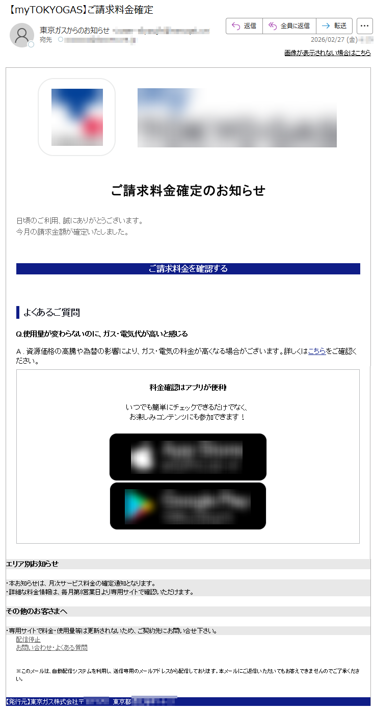 画像が表示されない場合はこちらご請求料金確定のお知らせ日頃のご利用、誠にありがとうございます。今月の請求金額が確定いたしました。ご請求料金を確認するよくあるご質問Q.使用量が変わらないのに、ガス・電気代が高いと感じるA.資源価格の高騰や為替の影響により、ガス・電気の料金が高くなる場合がございます。詳しくはこちらをご確認ください。料金確認はアプリが便利!いつでも簡単にチェックできるだけでなく、お楽しみコンテンツにも参加できます!エリア別お知らせ・本お知らせは、月次サービス料金の確定通知となります。・詳細な料金情報は、毎月第8営業日より専用サイトで確認いただけます。その他のお客さまへ・専用サイトで料金・使用量等は更新されないため、ご契約先にお問い合せ下さい。配信停止お問い合わせ・よくある質問※このメールは、自動配信システムを利用し、送信専用のメールアドレスから配信しております。本メールにご返信いただいてもお答えできませんのでご了承ください。【発行元】東京ガス株式会社〒***** 東京都*****