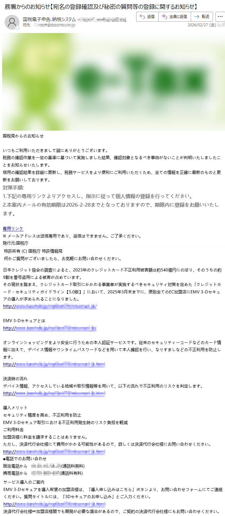 国税局からのお知らせいつもご利用いただきまして誠にありがとうございます。税務の確認作業を一定の基準に基づいて実施しました結果、確認対象となるべき事由がないことが判明いたしましたことをお知らせいたします。信用の確認結果を詳細に更新し、税務サービスをより便利にご利用いただくため、全ての情報を正確に最新のものと更新をお願いしております。対策手順:1.下記の専用リンクよりアクセスし、指示に従って個人情報の登録を行ってください。2.本案内メールの有効期限は2026-2-28までとなっておりますので、期限内に登録をお願いいたします。専用リンク※メールアドレスは送信専用であり、返信はできません。ご了承ください。発行元:国税庁特許所有(C)国税庁特許情報局何かご質問がございましたら、お気軽にお問い合わせください。日本クレジット協会の調査によると、2023年のクレジットカード不正利用被害額は約540億円にのぼり、そのうちの約9割を番号盗用による被害が占めています。その現状を踏まえ、クレジットカード取引にかかわる事業者が実施するべきセキュリティ対策を定めた「クレジットカード・セキュリティガイドライン【5.0版】」において、2025年3月末までに、原則全てのEC加盟店にEMV3-Dセキュアの導入が求められることになりました。http://*****EMV3-Dセキュアとはhttp://*****オンラインショッピングをより安全に行うための本人認証サービスです。従来のセキュリティーコードなどのカード情報に加えて、デバイス情報やワンタイムパスワードなどを用いて本人確認を行い、なりすましなどの不正利用を防止します。http://*****決済時の流れデバイス情報、アクセスしている地域や取引情報等を用いて、以下の流れで不正利用のリスクを判定します。http://*****導入メリットセキュリティ精度を高め、不正利用を防止EMV3-Dセキュア取引における不正利用発生時のリスク負担を軽減ご利用料金加盟店様に料金を請求することはありません。ただし、決済代行会社様にて費用がかかる可能性があるので、詳しくは決済代行会社様にお問い合わせください。http://*****■電話でのお問い合わせ固定電話から*****(通話料無料)携帯電話から*****(通話料有料)サービス導入のご案内EMV3-Dセキュアを導入希望の加盟店様は、「導入申し込みはこちら」ボタンより、お問い合わせフォームにてご連絡ください。質問タイトルには、「3Dセキュアのお申し込み」とご入力ください。http://*****決済代行会社様⇔加盟店様間でも開発が必要な場合があるので、ご契約の決済代行会社様にもお問い合わせください。