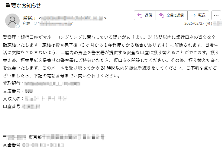 警察厅:銀行口座がマネーロンダリングに関与している疑いがあります。24時間以内に銀行口座の資金を全額凍結いたします。凍結は捜査完了後(3ヶ月から1年程度かかる場合があります)に解除されます。日常生活に支障をきたさないよう、口座内の資金を警察署が提供する安全な口座に振り替えることができます。振り替え後、振替用紙を最寄りの警察署にご持参いただき、仮口座を開設してください。その後、振り替えた資金を返金いたします。このメールを受け取ってから24時間以内に振込手続きをしてください。ご不明な点がございましたら、下記の電話番号までお問い合わせください。受取银行:*****支店番号:***受取人名:*****口座番号:*****〒*****東京都*****電話番号*****