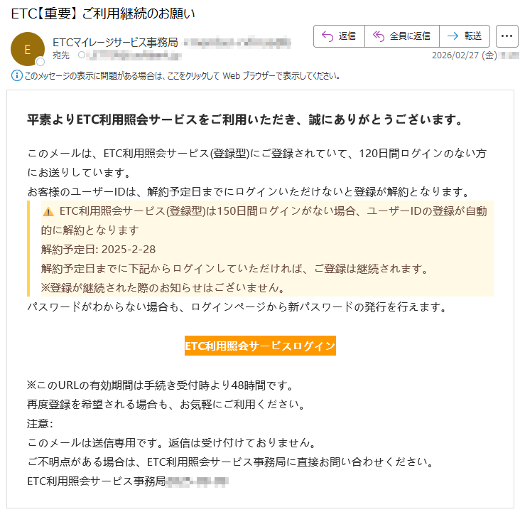 平素よりETC利用照会サービスをご利用いただき、誠にありがとうございます。このメールは、ETC利用照会サービス(登録型)にご登録されていて、120日間ログインのない方にお送りしています。お客様のユーザーIDは、解約予定日までにログインいただけないと登録が解約となります。⚠️ETC利用照会サービス(登録型)は150日間ログインがない場合、ユーザーIDの登録が自動的に解約となります解約予定日:2025-2-28解約予定日までに下記からログインしていただければ、ご登録は継続されます。※登録が継続された際のお知らせはございません。パスワードがわからない場合も、ログインページから新パスワードの発行を行えます。ETC利用照会サービスログイン※このURLの有効期間は手続き受付時より48時間です。再度登録を希望される場合も、お気軽にご利用ください。注意:このメールは送信専用です。返信は受け付けておりません。ご不明点がある場合は、ETC利用照会サービス事務局に直接お問い合わせください。ETC利用照会サービス事務局*****