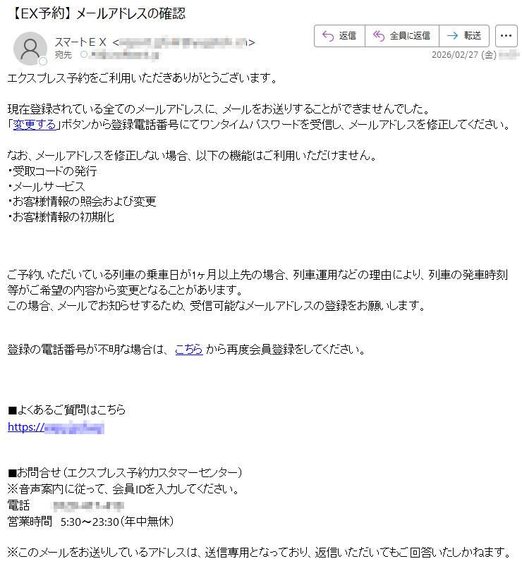 エクスプレス予約をご利用いただきありがとうございます。現在登録されている全てのメールアドレスに、メールをお送りすることができませんでした。「変更する」ボタンから登録電話番号にてワンタイムパスワードを受信し、メールアドレスを修正してください。なお、メールアドレスを修正しない場合、以下の機能はご利用いただけません。・受取コードの発行・メールサービス・お客様情報の照会および変更・お客様情報の初期化ご予約いただいている列車の乗車日が1ヶ月以上先の場合、列車運用などの理由により、列車の発車時刻等がご希望の内容から変更となることがあります。この場合、メールでお知らせするため、受信可能なメールアドレスの登録をお願いします。登録の電話番号が不明な場合は、こちらから再度会員登録をしてください。■よくあるご質問はこちらhttps://*****■お問合せ(エクスプレス予約カスタマーセンター)※音声案内に従って、会員IDを入力してください。電話*****営業時間5:30〜23:30(年中無休)※このメールをお送りしているアドレスは、送信専用となっており、返信いただいてもご回答いたしかねます。