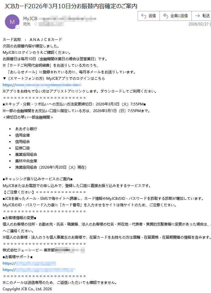 カード名称:ANAJCBカード次回のお振替内容が確定しました。MyJCBにログインのうえご確認ください。お振替日は毎月10日(金融機関休業日の場合は翌営業日)です。※「カードご利用代金明細書」をお送りしている方のうち、「おしらせメール」に登録されている方に、毎月本メールをお送りしています。▼(スマートフォンの方)MyJCBアプリでのログインはこちらhttps://※アプリをお持ちでない方はアプリストアにリンクします。ダウンロードしてご利用ください。スキップ・分割・リボ払いへの支払い方法変更締切日:2026年3月3日(火)7:55PM※一部の金融機関をお支払い口座に指定している方は、2026年3月1日(日)7:55PMまで。<締切日の早い一部金融機関>あおぞら銀行信用金庫信用組合証券口座農業協同組合農林中央金庫漁業協同組合(2026年1月20日(火)現在)■キャッシング振り込みサービスのご案内■MyJCBまたはお電話での申し込みで、登録した口座に直接お振り込みをするサービスです。【ご注意ください】■JCBを装ったメール・SMSで偽サイトへ誘導し、カード情報やMyJCBのID・パスワードを詐取する詐欺が増加しています。MyJCBのID・パスワード入力後に「カード番号」を入力させるサイトは偽サイトのため、ご注意ください。■お客様情報の変更■個人のお客様の住所・お勤め先・氏名・職業等、法人のお客様の社名・所在地・代表者・実質的支配者等に変更があった場合は、必ずJCBへご連絡ください。※個人のお客様・法人のうち個人事業主のお客様で、在留カードをお持ちの方は国籍・在留資格・在留期間等の情報を含みます。株式会社ジェーシービー東京都■お客様サポート■https://https://※このメールは送信専用のため、ご返信いただいても確認できません。CopyrightJCBCo.,Ltd.2026