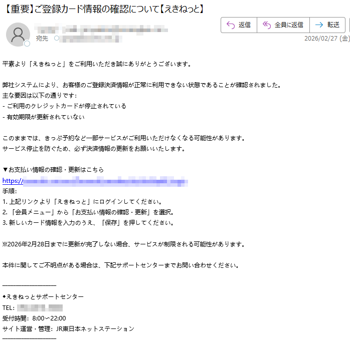 平素より「えきねっと」をご利用いただき誠にありがとうございます。弊社システムにより、お客様のご登録決済情報が正常に利用できない状態であることが確認されました。主な要因は以下の通りです:-ご利用のクレジットカードが停止されている-有効期限が更新されていないこのままでは、きっぷ予約など一部サービスがご利用いただけなくなる可能性があります。サービス停止を防ぐため、必ず決済情報の更新をお願いいたします。▼お支払い情報の確認・更新はこちらhttps://手順:1.上記リンクより「えきねっと」にログインしてください。2.「会員メニュー」から「お支払い情報の確認・更新」を選択。3.新しいカード情報を入力のうえ、「保存」を押してください。※2026年2月28日までに更新が完了しない場合、サービスが制限される可能性があります。本件に関してご不明点がある場合は、下記サポートセンターまでお問い合わせください。◆えきねっとサポートセンターTEL:受付時間:8:00〜22:00サイト運営・管理:JR東日本ネットステーション