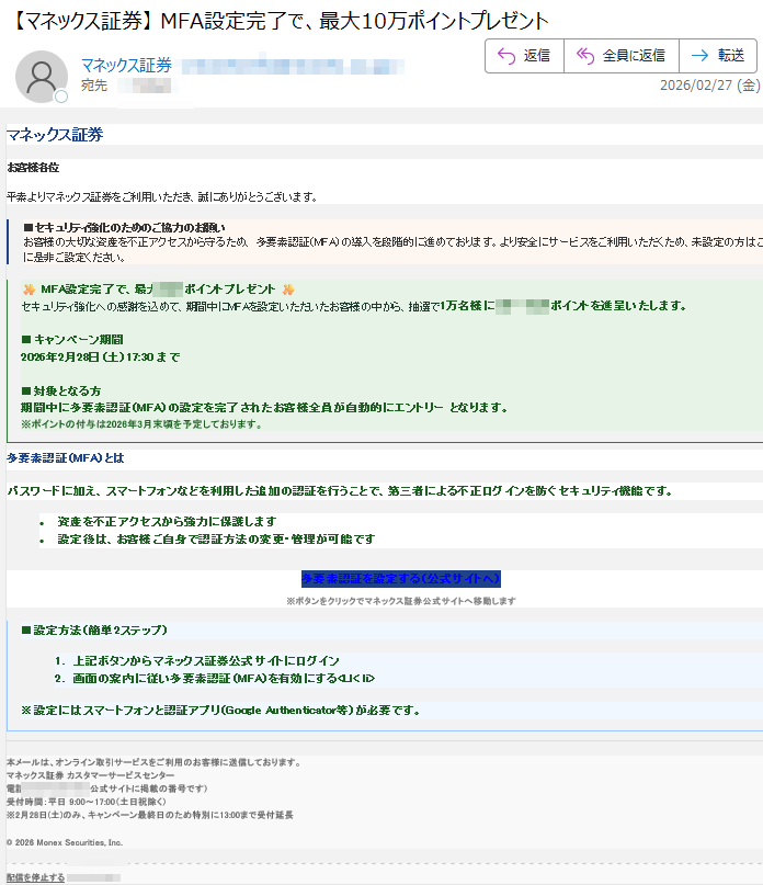 マネックス証券お客様各位平素よりマネックス証券をご利用いただき、誠にありがとうございます。セキュリティ強化のためのご協力のお願いお客様の大切な資産を不正アクセスから守るため、多要素認証(MFA)の導入を段階的に進めております。より安全にサービスをご利用いただくため、未設定の方はこの機会に是非ご設定ください。MFA設定完了で、最大ポイントプレゼントセキュリティ強化への感謝を込めて、期間中にMFAを設定いただいたお客様の中から、抽選で1万名様にポイントを進呈いたします。キャンペーン期間2026年2月28日(土)17:30まで対象となる方期間中に多要素認証(MFA)の設定を完了されたお客様全員が自動的にエントリーとなります。※ポイントの付与は2026年3月末頃を予定しております。多要素認証(MFA)とはパスワードに加え、スマートフォンなどを利用した追加の認証を行うことで、第三者による不正ログインを防ぐセキュリティ機能です。•資産を不正アクセスから強力に保護します•設定後は、お客様ご自身で認証方法の変更・管理が可能です多要素認証を設定する(公式サイトへ)※ボタンをクリックでマネックス証券公式サイトへ移動します設定方法(簡単2ステップ)1.上記ボタンからマネックス証券公式サイトにログイン2.画面の案内に従い多要素認証(MFA)を有効にする<LI<li>※設定にはスマートフォンと認証アプリ(GoogleAuthenticator等)が必要です。本メールは、オンライン取引サービスをご利用のお客様に送信しております。マネックス証券カスタマーサービスセンター電話:(公式サイトに掲載の番号です)受付時間:平日9:00~17:00(土日祝除く)※2月28日(土)のみ、キャンペーン最終日のため特別に13:00まで受付延長©2026MonexSecurities,Inc.配信を停止する