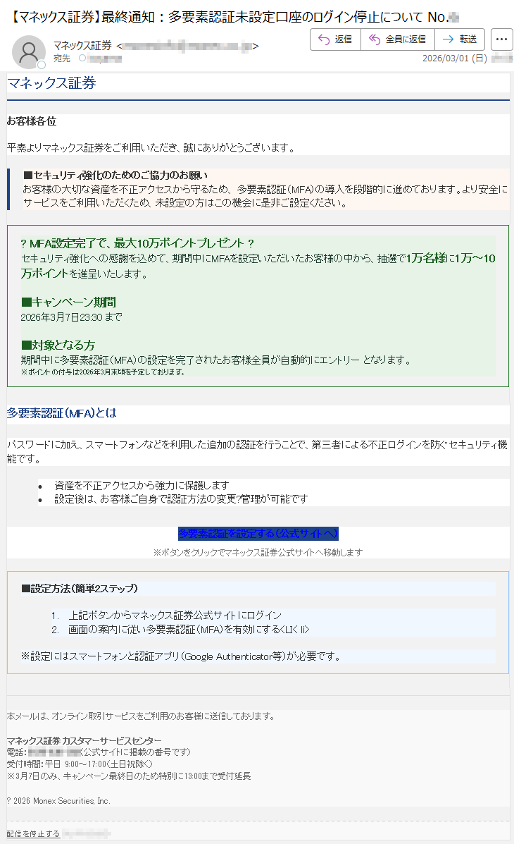 マネックス証券お客様各位平素よりマネックス証券をご利用いただき、誠にありがとうございます。■セキュリティ強化のためのご協力のお願いお客様の大切な資産を不正アクセスから守るため、多要素認証(MFA)の導入を段階的に進めております。より安全にサービスをご利用いただくため、未設定の方はこの機会に是非ご設定ください。?MFA設定完了で、最大10万ポイントプレゼント?セキュリティ強化への感謝を込めて、期間中にMFAを設定いただいたお客様の中から、抽選で1万名様に1万~10万ポイントを進呈いたします。■キャンペーン期間2026年3月7日23:30まで■対象となる方期間中に多要素認証(MFA)の設定を完了されたお客様全員が自動的にエントリーとなります。※ポイントの付与は2026年3月末頃を予定しております。多要素認証(MFA)とはパスワードに加え、スマートフォンなどを利用した追加の認証を行うことで、第三者による不正ログインを防ぐセキュリティ機能です。•資産を不正アクセスから強力に保護します•設定後は、お客様ご自身で認証方法の変更?管理が可能です多要素認証を設定する(公式サイトへ)※ボタンをクリックでマネックス証券公式サイトへ移動します■設定方法(簡単2ステップ)1.上記ボタンからマネックス証券公式サイトにログイン2.画面の案内に従い多要素認証(MFA)を有効にする<LI<li>※設定にはスマートフォンと認証アプリ(GoogleAuthenticator等)が必要です。本メールは、オンライン取引サービスをご利用のお客様に送信しております。マネックス証券カスタマーサービスセンター電話:*****(公式サイトに掲載の番号です)受付時間:平日9:00~17:00(土日祝除く)※3月7日のみ、キャンペーン最終日のため特別に13:00まで受付延長?2026MonexSecurities,Inc.配信を停止する*****
