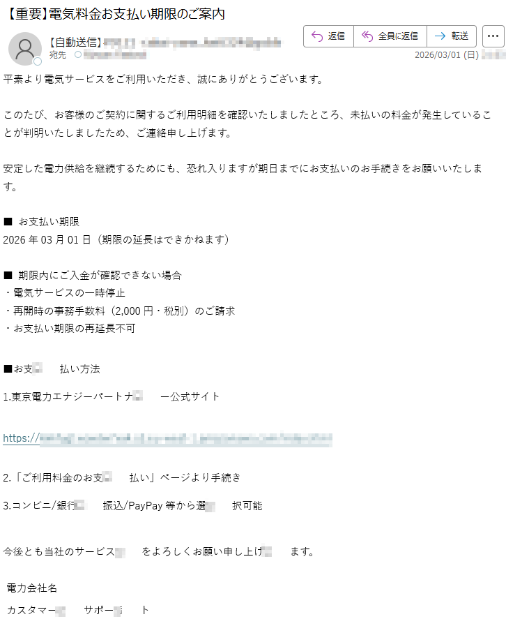 平素より電気サービスをご利用いただき、誠にありがとうございます。このたび、お客様のご契約に関するご利用明細を確認いたしましたところ、未払いの料金が発生していることが判明いたしましたため、ご連絡申し上げます。安定した電力供給を継続するためにも、恐れ入りますが期日までにお支払いのお手続きをお願いいたします。■お支払い期限2026年03月01日(期限の延長はできかねます)■期限内にご入金が確認できない場合・電気サービスの一時停止・再開時の事務手数料(2,000円・税別)のご請求・お支払い期限の再延長不可■お支払い方法1.東京電力エナジーパートナー公式サイトhttps://*****2.「ご利用料金のお支払い」ページより手続き3.コンビニ/銀行振込/PayPay等から選択可能今後とも当社のサービスをよろしくお願い申し上げます。電力会社名カスタマーサポート