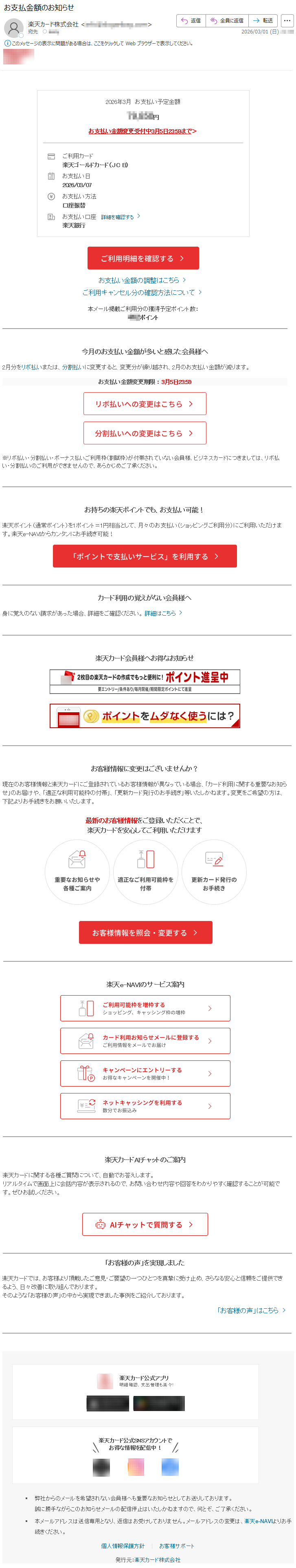 2026年3月お支払い予定金額*****円お支払い金額変更受付中3月5日23:59まで>ご利用カード楽天ゴールドカード(JCB)お支払い日2026/03/07お支払い方法口座振替お支払い口座詳細を確認する楽天銀行お支払い金額の調整はこちらご利用キャンセル分の確認方法について本メール掲載ご利用分の獲得予定ポイント数:***ポイント今月のお支払い金額が多いと感じた会員様へ2月分をリボ払いまたは、分割払いに変更すると、変更分が繰り越され、2月のお支払い金額が減ります。お支払い金額変更期限:3月5日23:59※リボ払い・分割払い・ボーナス払いご利用枠(割賦枠)が付帯されていない会員様、ビジネスカードにつきましては、リボ払い・分割払いのご利用ができませんので、あらかじめご了承ください。お持ちの楽天ポイントでも、お支払い可能!楽天ポイント(通常ポイント)を1ポイント=1円相当として、月々のお支払い(ショッピングご利用分)にご利用いただけます。楽天e-NAVIからカンタンにお手続き可能!カード利用の覚えがない会員様へ身に覚えのない請求があった場合、詳細をご確認ください。詳細はこちら楽天カード会員様へお得なお知らせお客様情報に変更はございませんか?現在のお客様情報と楽天カードにご登録されているお客様情報が異なっている場合、「カード利用に関する重要なお知らせ」のお届けや、「適正な利用可能枠の付帯」、「更新カード発行のお手続き」等いたしかねます。変更をご希望の方は、下記よりお手続きをお願いいたします。最新のお客様情報をご登録いただくことで、楽天カードを安心してご利用いただけます楽天e-NAVIのサービス案内楽天カードAIチャットのご案内楽天カードに関する各種ご質問について、自動でお答えします。リアルタイムで画面上に会話内容が表示されるので、お問い合わせ内容や回答をわかりやすく確認することが可能です。ぜひお試しください。「お客様の声」を実現しました楽天カードでは、お客様より頂戴したご意見・ご要望の一つひとつを真摯に受け止め、さらなる安心と信頼をご提供できるよう、日々改善に取り組んでおります。そのような「お客様の声」の中から実現できました事例をご紹介しております。「お客様の声」はこちら楽天カード公式アプリ明細確認、支出管理も楽々!楽天カード公式SNSアカウントでお得な情報を配信中!弊社からのメールを希望されない会員様へも重要なお知らせとしてお送りしております。誠に勝手ながらこのお知らせメールの配信停止はいたしかねますので、何とぞ、ご了承ください。本メールアドレスは送信専用となり、返信はお受けしておりません。メールアドレスの変更は、楽天e-NAVIよりお手続きください。個人情報保護方針|お客様サポート発行元:楽天カード株式会社