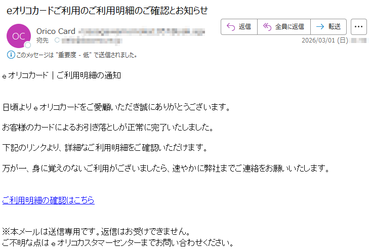 eオリコカード|ご利用明細の通知日頃よりeオリコカードをご愛顧いただき誠にありがとうございます。お客様のカードによるお引き落としが正常に完了いたしました。下記のリンクより、詳細なご利用明細をご確認いただけます。万が一、身に覚えのないご利用がございましたら、速やかに弊社までご連絡をお願いいたします。ご利用明細の確認はこちら※本メールは送信専用です。返信はお受けできません。ご不明な点はeオリコカスタマーセンターまでお問い合わせください。