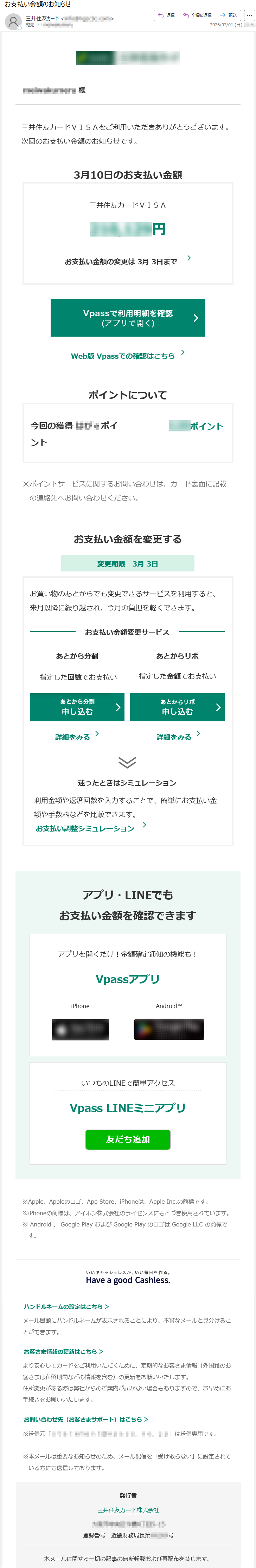 *****様三井住友カードVISAをご利用いただきありがとうございます。次回のお支払い金額のお知らせです。3月10日のお支払い金額三井住友カードVISA*****円お支払い金額の変更は3月3日までWeb版Vpassでの確認はこちらポイントについて今回の獲得***ポイント***ポイント※ポイントサービスに関するお問い合わせは、カード裏面に記載の連絡先へお問い合わせください。お支払い金額を変更する変更期限3月3日お買い物のあとからでも変更できるサービスを利用すると、来月以降に繰り越され、今月の負担を軽くできます。お支払い金額変更サービスあとから分割指定した回数でお支払い詳細をみるあとからリボ指定した金額でお支払い詳細をみる迷ったときはシミュレーション利用金額や返済回数を入力することで、簡単にお支払い金額や手数料などを比較できます。お支払い調整シミュレーションアプリ・LINEでもお支払い金額を確認できますアプリを開くだけ!金額確定通知の機能も!VpassアプリiPhoneAndroid™いつものLINEで簡単アクセスVpassLINEミニアプリ※Apple、Appleのロゴ、AppStore、iPhoneは、AppleInc.の商標です。※iPhoneの商標は、アイホン株式会社のライセンスにもとづき使用されています。※Android、GooglePlayおよびGooglePlayのロゴはGoogleLLCの商標です。ハンドルネームの設定はこちら>メール冒頭にハンドルネームが表示されることにより、不審なメールと見分けることができます。お客さま情報の更新はこちら>より安心してカードをご利用いただくために、定期的なお客さま情報(外国籍のお客さまは在留期間などの情報を含む)の更新をお願いいたします。住所変更がある際は弊社からのご案内が届かない場合もありますので、お早めにお手続きをお願いいたします。お問い合わせ先(お客さまサポート)はこちら>※送信元「*****」は送信専用です。※本メールは重要なお知らせのため、メール配信を「受け取らない」に設定されている方にも送信しております。発行者三井住友カード株式会社*****登録番号近畿財務局長第*****号本メールに関する一切の記事の無断転載および再配布を禁じます。