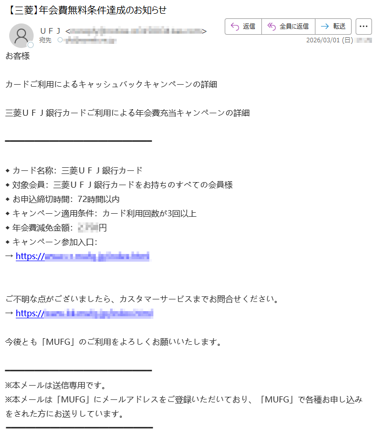 お客様カードご利用によるキャッシュバックキャンペーンの詳細三菱UFJ銀行カードご利用による年会費充当キャンペーンの詳細◆カード名称:三菱UFJ銀行カード◆対象会員:三菱UFJ銀行カードをお持ちのすべての会員様◆お申込締切時間:72時間以内◆キャンペーン適用条件:カード利用回数が3回以上◆年会費減免金額:*****円◆キャンペーン参加入口:→https://*****ご不明な点がございましたら、カスタマーサービスまでお問合せください。→https://*****今後とも「MUFG」のご利用をよろしくお願いいたします。※本メールは送信専用です。※本メールは「MUFG」にメールアドレスをご登録いただいており、「MUFG」で各種お申し込みをされた方にお送りしています。