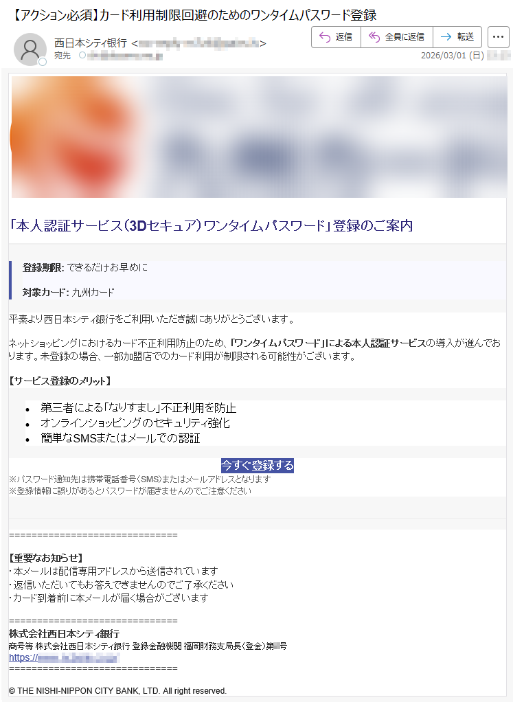 「本人認証サービス(3Dセキュア)ワンタイムパスワード」登録のご案内登録期限:できるだけお早めに対象カード:九州カード平素より西日本シティ銀行をご利用いただき誠にありがとうございます。ネットショッピングにおけるカード不正利用防止のため、「ワンタイムパスワード」による本人認証サービスの導入が進んでおります。未登録の場合、一部加盟店でのカード利用が制限される可能性がございます。【サービス登録のメリット】•第三者による「なりすまし」不正利用を防止•オンラインショッピングのセキュリティ強化•簡単なSMSまたはメールでの認証今すぐ登録する※パスワード通知先は携帯電話番号(SMS)またはメールアドレスとなります※登録情報に誤りがあるとパスワードが届きませんのでご注意ください【重要なお知らせ】・本メールは配信専用アドレスから送信されています・返信いただいてもお答えできませんのでご了承ください・カード到着前に本メールが届く場合がございます株式会社西日本シティ銀行商号等株式会社西日本シティ銀行登録金融機関福岡財務支局長(登金)第*号https://*****©THENISHI-NIPPONCITYBANK,LTD.Allrightreserved.