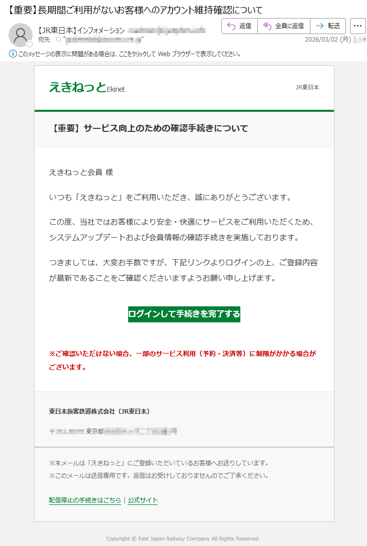 えきねっとEkinetJR東日本【重要】サービス向上のための確認手続きについてえきねっと会員様いつも「えきねっと」をご利用いただき、誠にありがとうございます。この度、当社ではお客様により安全・快適にサービスをご利用いただくため、システムアップデートおよび会員情報の確認手続きを実施しております。つきましては、大変お手数ですが、下記リンクよりログインの上、ご登録内容が最新であることをご確認くださいますようお願い申し上げます。ログインして手続きを完了する※ご確認いただけない場合、一部のサービス利用(予約・決済等)に制限がかかる場合がございます。東日本旅客鉄道株式会社(JR東日本)〒*****東京都*****※本メールは「えきねっと」にご登録いただいているお客様へお送りしています。※このメールは送信専用です。返信はお受けしておりませんのでご了承ください。配信停止の手続きはこちら|公式サイトCopyright©EastJapanRailwayCompanyAllRightsReserved.