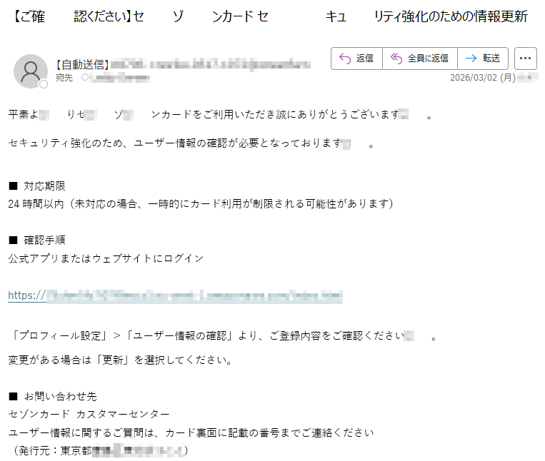 平素よりセゾンカードをご利用いただき誠にありがとうございます。セキュリティ強化のため、ユーザー情報の確認が必要となっております。■対応期限24時間以内(未対応の場合、一時的にカード利用が制限される可能性があります)■確認手順公式アプリまたはウェブサイトにログインhttps://*****「プロフィール設定」>「ユーザー情報の確認」より、ご登録内容をご確認ください。変更がある場合は「更新」を選択してください。■お問い合わせ先セゾンカードカスタマーセンターユーザー情報に関するご質問は、カード裏面に記載の番号までご連絡ください(発行元:東京都*****)