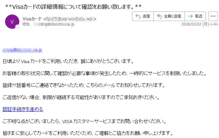*****日頃よりVisaカードをご利用いただき、誠にありがとうございます。お客様の取引状況に関して確認が必要な事項が発生したため、一時的にサービスを制限いたしました。登録??話番号にご連絡できなかったため、こちらのメールでお知らせしております。ご返信がない場合、制限が継続する可能性がありますのでご承知おきください。認証手続きを進めるご不明な点がございましたら、VISAカスタマーサービスまでお問い合わせください。皆さまに安心してカードをご利用いただくため、ご理解とご協力をお願い申し上げます。