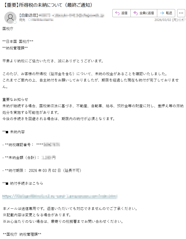 国税庁**日本国国税庁****納税管理課**平素より納税にご協力いただき、誠にありがとうございます。このたび、お客様の所得税(延滞金を含む)について、未納の税金があることを確認いたしました。これまでご案内の上、自主納付をお願いしておりましたが、期限を経過した現在も納付が完了しておりません。重要なお知らせ未納が継続する場合、国税徴収法に基づき、不動産、自動車、給与、預貯金等の財産に対し、差押え等の滞納処分を実施する可能性があります。今後の手続きを回避される場合は、期限内の納付が必須となります。**■未納内容-**納税確認番号:*****-**未納金額(合計):*****円-**納付期限:2026年03月02日(延長不可)**■納付手続きはこちらhttps://*****本メールは送信専用です。返信いただいても対応できませんのでご了承ください。※記載内容は変更となる場合があります。※お心当たりのない場合は、最寄りの税務署までお問い合わせください。**国税庁納税管理課**
