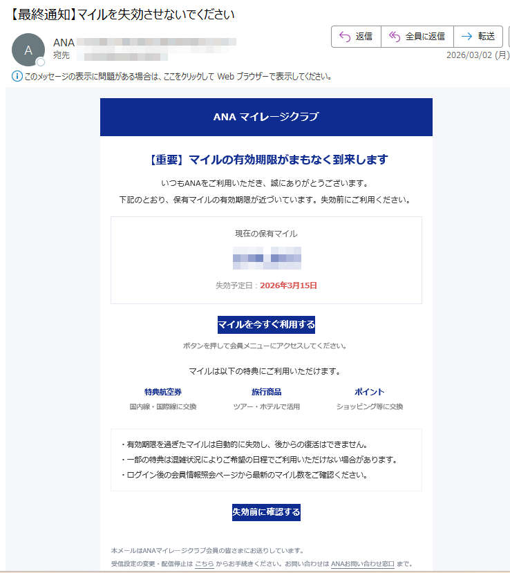 ANAマイレージクラブ【重要】マイルの有効期限がまもなく到来しますいつもANAをご利用いただき、誠にありがとうございます。下記のとおり、保有マイルの有効期限が近づいています。失効前にご利用ください。現在の保有マイル失効予定日:2026年3月15日マイルを今すぐ利用するボタンを押して会員メニューにアクセスしてください。マイルは以下の特典にご利用いただけます。特典航空券国内線・国際線に交換旅行商品ツアー・ホテルで活用ポイントショッピング等に交換・有効期限を過ぎたマイルは自動的に失効し、後からの復活はできません。・一部の特典は混雑状況によりご希望の日程でご利用いただけない場合があります。・ログイン後の会員情報照会ページから最新のマイル数をご確認ください。失効前に確認する本メールはANAマイレージクラブ会員の皆さまにお送りしています。受信設定の変更・配信停止はこちらからお手続きください。お問い合わせはANAお問い合わせ窓口まで。©2026ANA.Allrightsreserved.