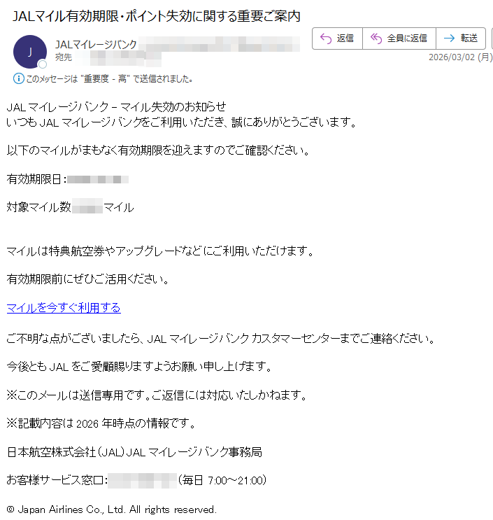 JALマイレージバンク-マイル失効のお知らせいつもJALマイレージバンクをご利用いただき、誠にありがとうございます。以下のマイルがまもなく有効期限を迎えますのでご確認ください。有効期限日:対象マイル数:マイルマイルは特典航空券やアップグレードなどにご利用いただけます。有効期限前にぜひご活用ください。マイルを今すぐ利用するご不明な点がございましたら、JALマイレージバンクカスタマーセンターまでご連絡ください。今後ともJALをご愛顧賜りますようお願い申し上げます。※このメールは送信専用です。ご返信には対応いたしかねます。※記載内容は2026年時点の情報です。日本航空株式会社(JAL)JALマイレージバンク事務局お客様サービス窓口:(毎日7:00~21:00)©JapanAirlinesCo.,Ltd.Allrightsreserved.