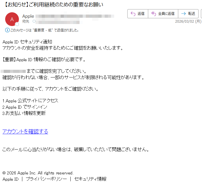 AppleIDセキュリティ通知アカウントの安全を維持するためにご確認をお願いいたします。【重要】AppleID情報のご確認が必要です。までに確認を完了してください。確認が行われない場合、一部のサービスが制限される可能性があります。以下の手順に従って、アカウントをご確認ください。1.Apple公式サイトにアクセス2.AppleIDでサインイン3.お支払い情報を更新アカウントを確認するこのメールに心当たりがない場合は、破棄していただいて問題ございません。©2026AppleInc.Allrightsreserved.AppleID|プライバシーポリシー|セキュリティ情報
