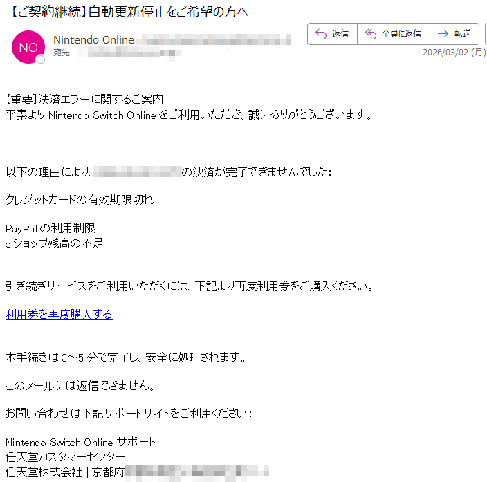 【重要】決済エラーに関するご案内平素よりNintendoSwitchOnlineをご利用いただき、誠にありがとうございます。以下の理由により、(JST)の決済が完了できませんでした:クレジットカードの有効期限切れPayPalの利用制限eショップ残高の不足引き続きサービスをご利用いただくには、下記より再度利用券をご購入ください。利用券を再度購入する本手続きは3~5分で完了し、安全に処理されます。このメールには返信できません。お問い合わせは下記サポートサイトをご利用ください:NintendoSwitchOnlineサポート任天堂カスタマーセンター任天堂株式会社|京都府
