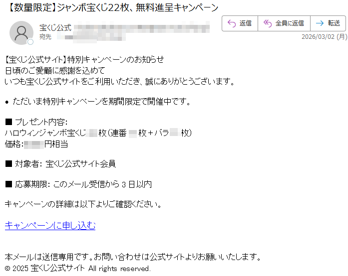 【宝くじ公式サイト】特別キャンペーンのお知らせ日頃のご愛顧に感謝を込めていつも宝くじ公式サイトをご利用いただき、誠にありがとうございます。·ただいま特別キャンペーンを期間限定で開催中です。■プレゼント内容:ハロウィンジャンボ宝くじ枚(連番枚+バラ枚)価格:円相当■対象者:宝くじ公式サイト会員■応募期限:このメール受信から3日以内キャンペーンの詳細は以下よりご確認ください。キャンペーンに申し込む本メールは送信専用です。お問い合わせは公式サイトよりお願いいたします。©2025宝くじ公式サイトAllrightsreserved.