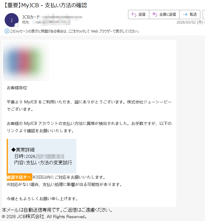 お客様各位平素よりMyJCBをご利用いただき、誠にありがとうございます。株式会社ジェーシービーでございます。お客様のMyJCBアカウントの支払い方法に異常が検出されました。お手数ですが、以下のリンクより確認をお願いいたします。◆異常詳細日時:2026/3/22026/3/2内容:支払い方法の変更試行確認手続きへ※3日以内にご対応をお願いいたします。※対応がない場合、支払い処理に影響が出る可能性があります。今後ともよろしくお願い申し上げます。本メールは自動送信専用です。ご返信はご遠慮ください。©2026JCB株式会社.AllRightsReserved。