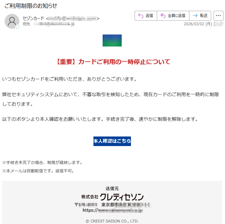 【重要】カードご利用の一時停止についていつもセゾンカードをご利用いただき、ありがとうございます。弊社セキュリティシステムにおいて、不審な取引を検知したため、現在カードのご利用を一時的に制限しております。以下のボタンより本人確認をお願いいたします。手続き完了後、速やかに制限を解除します。本人確認はこちら※手続き未完了の場合、制限が継続します。※本メールは自動配信です。返信不可。©CREDITSAISONCO.,LTD.