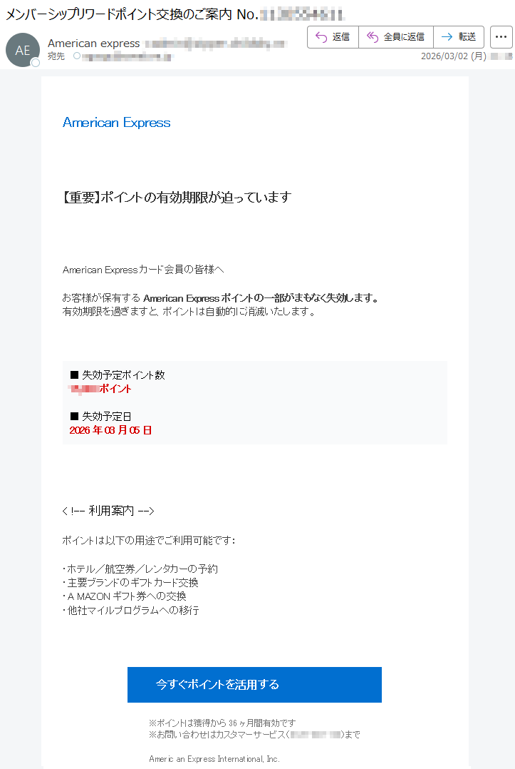 AmericanExpress【重要】ポイントの有効期限が迫っていますAmericanExpressカード会員の皆様へお客様が保有するAmericanExpressポイントの一部がまもなく失効します。有効期限を過ぎますと、ポイントは自動的に消滅いたします。■失効予定ポイント数*****ポイント■失効予定日2026年03月05日<!--利用案内-->ポイントは以下の用途でご利用可能です:・ホテル/航空券/レンタカーの予約・主要ブランドのギフトカード交換・AMAZONギフト券への交換・他社マイルプログラムへの移行今すぐポイントを活用する※ポイントは獲得から36ヶ月間有効です※お問い合わせはカスタマーサービス(*****)までAmericanExpressInternational,Inc.