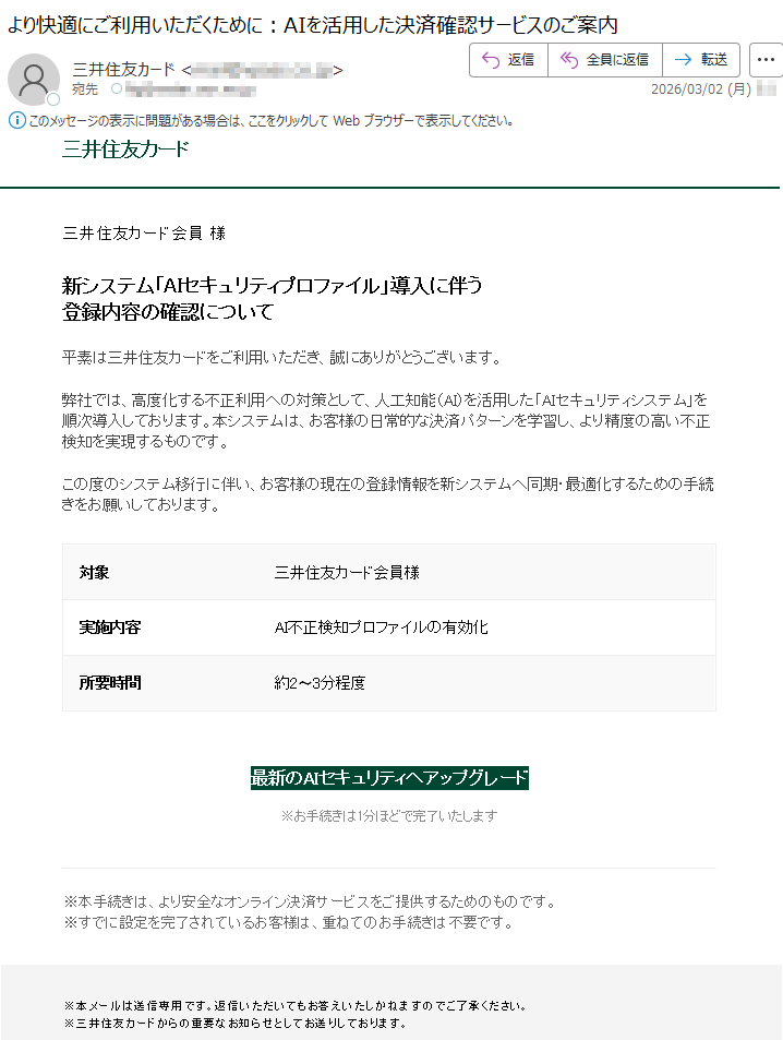 三井住友カード三井住友カード会員様新システム「AIセキュリティプロファイル」導入に伴う登録内容の確認について平素は三井住友カードをご利用いただき、誠にありがとうございます。弊社では、高度化する不正利用への対策として、人工知能(AI)を活用した「AIセキュリティシステム」を順次導入しております。本システムは、お客様の日常的な決済パターンを学習し、より精度の高い不正検知を実現するものです。この度のシステム移行に伴い、お客様の現在の登録情報を新システムへ同期・最適化するための手続きをお願いしております。対象三井住友カード会員様実施内容AI不正検知プロファイルの有効化所要時間約2〜3分程度最新のAIセキュリティへアップグレード※お手続きは1分ほどで完了いたします※本手続きは、より安全なオンライン決済サービスをご提供するためのものです。※すでに設定を完了されているお客様は、重ねてのお手続きは不要です。※本メールは送信専用です。返信いただいてもお答えいたしかねますのでご了承ください。※三井住友カードからの重要なお知らせとしてお送りしております。