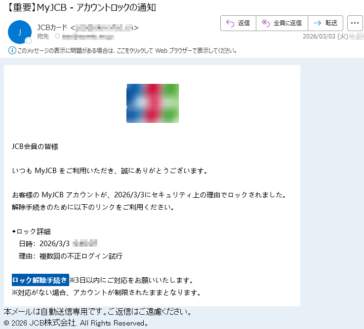 JCB会員の皆様いつもMyJCBをご利用いただき、誠にありがとうございます。お客様のMyJCBアカウントが、2026/3/3にセキュリティ上の理由でロックされました。解除手続きのために以下のリンクをご利用ください。◆ロック詳細日時:2026/3/3*****理由:複数回の不正ログイン試行ロック解除手続き※3日以内にご対応をお願いいたします。※対応がない場合、アカウントが制限されたままとなります。本メールは自動送信専用です。ご返信はご遠慮ください。©2026JCB株式会社.AllRightsReserved。