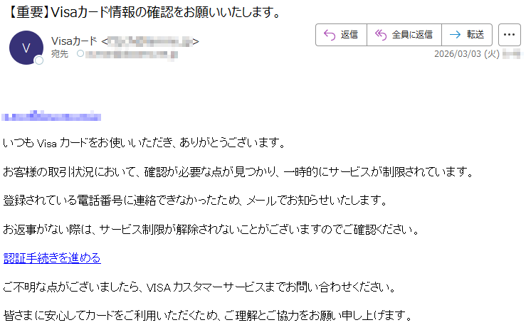 *****いつもVisaカードをお使いいただき、ありがとうございます。お客様の取引状況において、確認が必要な点が見つかり、一時的にサービスが制限されています。登録されている電話番号に連絡できなかったため、メールでお知らせいたします。お返事がない際は、サービス制限が解除されないことがございますのでご確認ください。認証手続きを進めるご不明な点がございましたら、VISAカスタマーサービスまでお問い合わせください。皆さまに安心してカードをご利用いただくため、ご理解とご協力をお願い申し上げます。