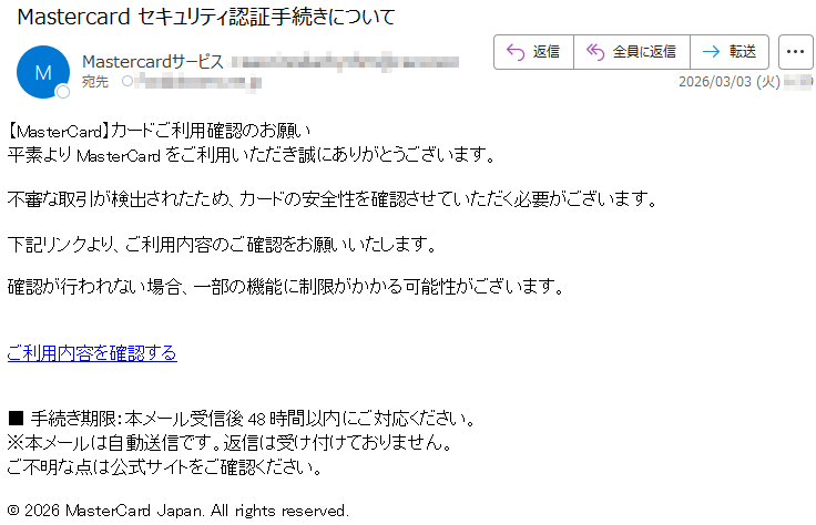 【MasterCard】カードご利用確認のお願い平素よりMasterCardをご利用いただき誠にありがとうございます。不審な取引が検出されたため、カードの安全性を確認させていただく必要がございます。下記リンクより、ご利用内容のご確認をお願いいたします。確認が行われない場合、一部の機能に制限がかかる可能性がございます。ご利用内容を確認する■手続き期限:本メール受信後48時間以内にご対応ください。※本メールは自動送信です。返信は受け付けておりません。ご不明な点は公式サイトをご確認ください。©2026MasterCardJapan.Allrightsreserved.
