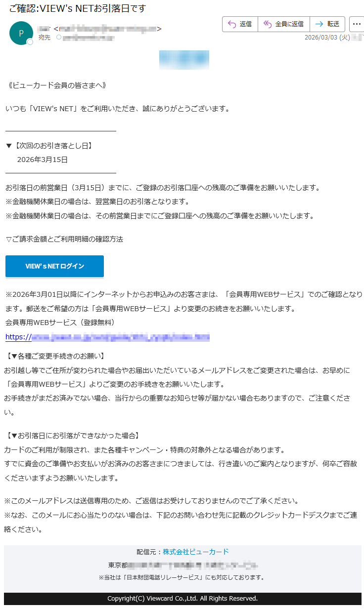 《ビューカード会員の皆さまへ》いつも「VIEW'sNET」をご利用いただき、誠にありがとうございます。▼【次回のお引き落とし日】2026年3月15日お引落日の前営業日(3月15日)までに、ご登録のお引落口座への残高のご準備をお願いいたします。※金融機関休業日の場合は、翌営業日のお引落となります。※金融機関休業日の場合は、その前営業日までにご登録口座への残高のご準備をお願いいたします。▽ご請求金額とご利用明細の確認方法※2026年3月01日以降にインターネットからお申込みのお客さまは、「会員専用WEBサービス」でのご確認となります。郵送をご希望の方は「会員専用WEBサービス」より変更のお続きをお願いいたします。会員専用WEBサービス(登録無料)https://*****【▼各種ご変更手続きのお願い】お引越し等でご住所が変わられた場合やお届出いただいているメールアドレスをご変更された場合は、お早めに「会員専用WEBサービス」よりご変更のお手続きをお願いいたします。お手続きがまだお済みでない場合、当行からの重要なお知らせ等が届かない場合もありますので、ご注意ください。【▼お引落日にお引落ができなかった場合】カードのご利用が制限され、また各種キャンペーン・特典の対象外となる場合があります。すでに資金のご準備やお支払いがお済みのお客さまにつきましては、行き違いのご案内となりますが、何卒ご容赦くださいますようお願いいたします。※このメールアドレスは送信専用のため、ご返信はお受けしておりませんのでご了承ください。※なお、このメールにお心当たりのない場合は、下記のお問い合わせ先に記載のクレジットカードデスクまでご連絡ください。配信元:株式会社ビューカード東京都*****※当社は「日本財団電話リレーサービス」にも対応しております。Copyright(C)ViewcardCo.,Ltd.AllRightsReserved.