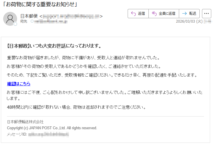【日本郵政】いつも大変お世話になっております。重要なお荷物が届きましたが、荷物に不備があり、受取人と連絡が取れませんでした。お客様がその荷物の受取人であるかどうかを確認したく、ご連絡させていただきました。そのため、下記をご覧いただき、受取情報をご確認ください。できるだけ早く、再度の配達を手配いたします。確認はこちらお客様にはご不便、ご心配をおかけして申し訳ございませんでした。ご理解いただきますようよろしくお願いいたします。48時間以内に確認が取れない場合、荷物は返却されますのでご注意ください。日本郵便輸送株式会社Copyright(c)JAPANPOSTCo.,Ltd.Allrightsreserved.メッセージID:*****
