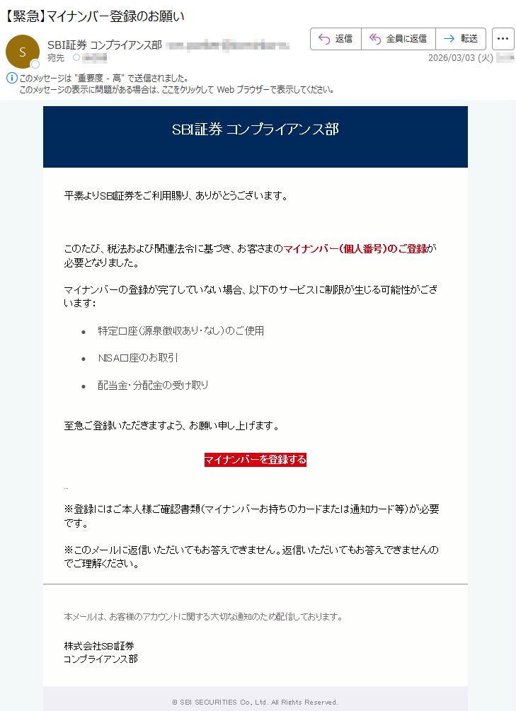 SBI証券コンプライアンス部平素よりSBI証券をご利用賜り、ありがとうございます。このたび、税法および関連法令に基づき、お客さまのマイナンバー(個人番号)のご登録が必要となりました。マイナンバーの登録が完了していない場合、以下のサービスに制限が生じる可能性がございます:•特定口座(源泉徴収あり・なし)のご使用•NISA口座のお取引•配当金・分配金の受け取り至急ご登録いただきますよう、お願い申し上げます。マイナンバーを登録する*****※登録にはご本人様ご確認書類(マイナンバーお持ちのカードまたは通知カード等)が必要です。※このメールに返信いただいてもお答えできません。返信いただいてもお答えできませんのでご理解ください。本メールは、お客様のアカウントに関する大切な通知のため配信しております。株式会社SBI証券コンプライアンス部©SBISECURITIESCo.,Ltd.AllRightsReserved.
