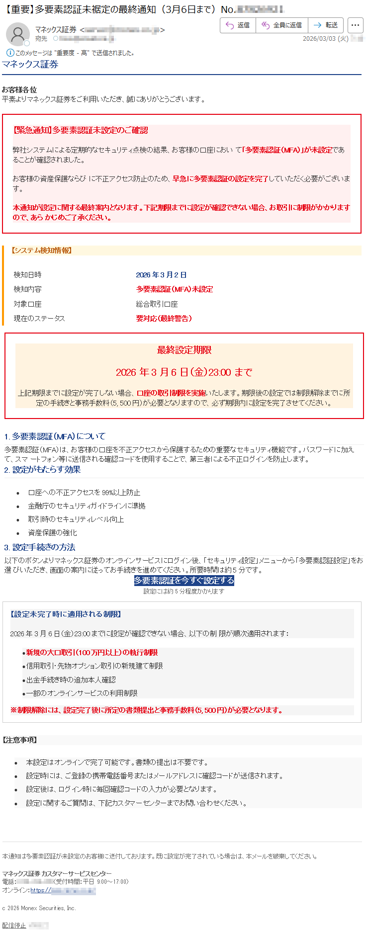 マネックス証券お客様各位平素よりマネックス証券をご利用いただき、誠にありがとうございます。【緊急通知】多要素認証未設定のご確認弊社システムによる定期的なセキュリティ点検の結果、お客様の口座において「多要素認証(MFA)」が未設定であることが確認されました。お客様の資産保護ならびに不正アクセス防止のため、早急に多要素認証の設定を完了していただく必要がございます。本通知が設定に関する最終案内となります。下記期限までに設定が確認できない場合、お取引に制限がかかりますので、あらかじめご了承ください。【システム検知情報】検知日時2026年3月2日検知内容多要素認証(MFA)未設定対象口座総合取引口座現在のステータス要対応(最終警告)最終設定期限2026年3月6日(金)23:00まで上記期限までに設定が完了しない場合、口座の取引制限を実施いたします。期限後の設定では制限解除までに所定の手続きと事務手数料(5,500円)が必要となりますので、必ず期限内に設定を完了させてください。1.多要素認証(MFA)について多要素認証(MFA)は、お客様の口座を不正アクセスから保護するための重要なセキュリティ機能です。パスワードに加えて、スマートフォン等に送信される確認コードを使用することで、第三者による不正ログインを防止します。2.設定がもたらす効果•口座への不正アクセスを99%以上防止•金融庁のセキュリティガイドラインに準拠•取引時のセキュリティレベル向上•資産保護の強化3.設定手続きの方法以下のボタンよりマネックス証券のオンラインサービスにログイン後、「セキュリティ設定」メニューから「多要素認証設定」をお選びいただき、画面の案内に従ってお手続きを進めてください。所要時間は約5分です。多要素認証を今すぐ設定する設定には約5分程度かかります【設定未完了時に適用される制限】2026年3月6日(金)23:00までに設定が確認できない場合、以下の制限が順次適用されます:•新規の大口取引(100万円以上)の執行制限•信用取引・先物オプション取引の新規建て制限•出金手続き時の追加本人確認•一部のオンラインサービスの利用制限※制限解除には、設定完了後に所定の書類提出と事務手数料(5,500円)が必要となります。【注意事項】•本設定はオンラインで完了可能です。書類の提出は不要です。•設定時には、ご登録の携帯電話番号またはメールアドレスに確認コードが送信されます。•設定後は、ログイン時に毎回確認コードの入力が必要となります。•設定に関するご質問は、下記カスタマーセンターまでお問い合わせください。本通知は多要素認証が未設定のお客様に送付しております。既に設定が完了されている場合は、本メールを破棄してください。マネックス証券カスタマーサービスセンター電話:*****(受付時間:平日9:00~17:00)オンライン:https://*****c2026MonexSecurities,Inc.配信停止*****