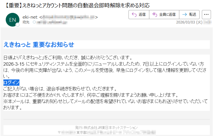 えきねっと重要なお知らせ日頃より「えきねっと」をご利用いただき、誠にありがとうございます。2026-3-15にセキュリティシステムを全面的にリニューアルしましたため、7日以上にログインしていない方は、今後の利用に支障が出ないよう、このメールを受信後、早急にログインをして個人情報を更新してください。ログインご記入がない場合は、退会手続きを取らせていただきます。お客さまにはご不便をおかけいたしますが、何卒ご理解を賜りますようお願い申し上げます。※本メールは、重要なお知らせとしてメールの配信を希望されていないお客さまにもお送りさせていただいております。発行:株式会社JR東日本ネットステーション〒*****東京都*****