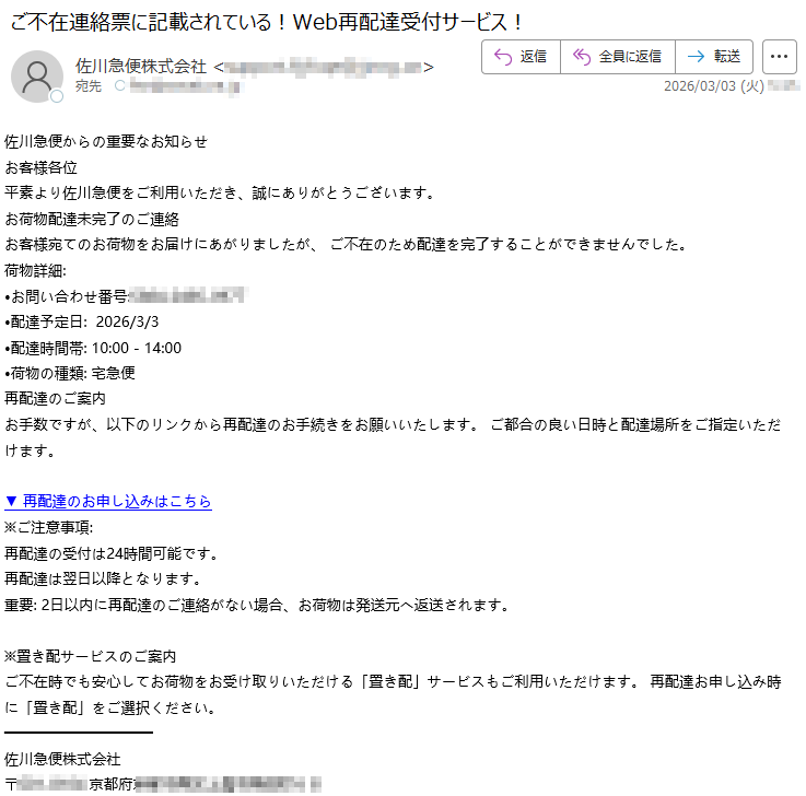 佐川急便からの重要なお知らせお客様各位平素より佐川急便をご利用いただき、誠にありがとうございます。お荷物配達未完了のご連絡お客様宛てのお荷物をお届けにあがりましたが、ご不在のため配達を完了することができませんでした。荷物詳細:•お問い合わせ番号:*****•配達予定日:2026/3/3•配達時間帯:10:00-14:00•荷物の種類:宅急便再配達のご案内お手数ですが、以下のリンクから再配達のお手続きをお願いいたします。ご都合の良い日時と配達場所をご指定いただけます。▼再配達のお申し込みはこちら※ご注意事項:再配達の受付は24時間可能です。再配達は翌日以降となります。重要:2日以内に再配達のご連絡がない場合、お荷物は発送元へ返送されます。※置き配サービスのご案内ご不在時でも安心してお荷物をお受け取りいただける「置き配」サービスもご利用いただけます。再配達お申し込み時に「置き配」をご選択ください。佐川急便株式会社〒*****京都府*****