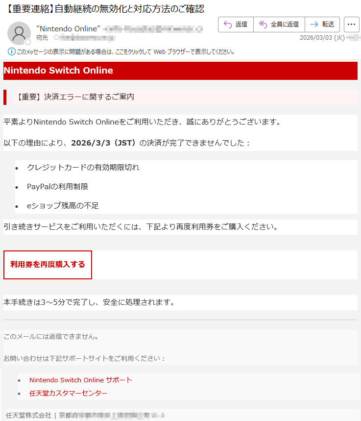 NintendoSwitchOnline【重要】決済エラーに関するご案内平素よりNintendoSwitchOnlineをご利用いただき、誠にありがとうございます。以下の理由により、2026/3/3(JST)の決済が完了できませんでした:•クレジットカードの有効期限切れ•PayPalの利用制限•eショップ残高の不足引き続きサービスをご利用いただくには、下記より再度利用券をご購入ください。利用券を再度購入する本手続きは3〜5分で完了し、安全に処理されます。このメールには返信できません。お問い合わせは下記サポートサイトをご利用ください:•NintendoSwitchOnlineサポート•任天堂カスタマーセンター任天堂株式会社|京都府*****
