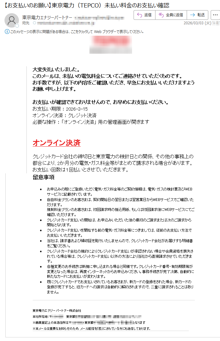 大変失礼いたしました。このメールは、未払いの電気料金についてご連絡させていただくものです。お手数ですが、以下の内容をご確認いただき、早急にお支払いいただけますようお願い申し上げます。お支払いが確認できておりませんので、お早めにお支払いください。お支払い期限:2026-3-15オンライン決済:クレジット決済必要な操作:「オンライン決済」用の管理画面が開きますオンライン決済クレジットカード会社の締切日と東京電力の検針日との関係、その他の事務上の都合により、2か月分の電気・ガス料金等がまとめて請求される場合があります。お支払い回数は1回払いとさせていただきます。留意事項•お申込みの際にご登録いただく電気・ガス料金等のご契約情報は、電気・ガスの検針票及びWEBサービスに記載されています。•自由料金プランのお客さまは、契約開始日の翌日または翌営業日からWEBサービスでご確認いただけます。規制料金プランのお客さまは、初回請求時の振込用紙、もしくは初回請求後にWEBサービスにてご確認いただけます。•クレジットカード支払いの開始は、お申込みいただいた後の最初のご請求または次のご請求から開始となります。•クレジットカード支払いを開始する前の電気・ガス料金等につきましては、従前のお支払い方法でお支払いいただきます。•当社は、請求書および領収証を発行いたしませんので、クレジットカード会社がお届けする明細書をご覧ください。•クレジットカード会社の規約によりクレジットカード支払いが承認されない場合や会員資格を喪失されている場合等は、クレジットカード支払い以外の方法により当社から直接請求させていただきます。•各種変更のお手続きは新規に申し込まれる場合と同様です。クレジットカード番号・有効期限等が変更となった場合は、再度インターネットからお申込みください。事務手続きが完了次第、自動的に新たなカードにお支払いが変わります。•既にクレジットカードでお支払いされているお客さまが、新カードの登録をされた場合、新カードの登録が完了すると、旧カードへの請求は自動的に解約されますので、二重に請求されることはありません。東京電力エナジーパートナー株式会社本社所在地:〒*****東京都*****※商業登記上の本店住所は〒*****東京都*****となります※本メールは重要なお知らせのため、メール配信を「否」にされている方にも送信しております。