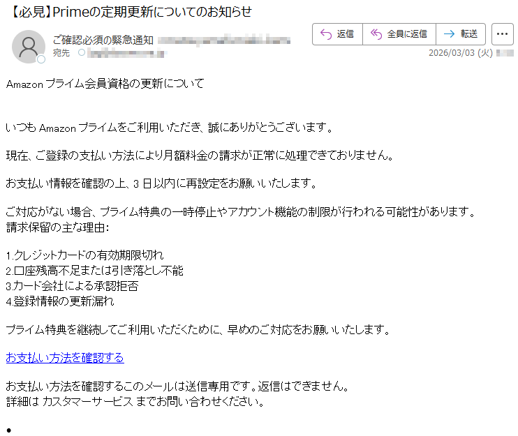 Amazonプライム会員資格の更新についていつもAmazonプライムをご利用いただき、誠にありがとうございます。現在、ご登録の支払い方法により月額料金の請求が正常に処理できておりません。お支払い情報を確認の上、3日以内に再設定をお願いいたします。ご対応がない場合、プライム特典の一時停止やアカウント機能の制限が行われる可能性があります。請求保留の主な理由:1.クレジットカードの有効期限切れ2.口座残高不足または引き落とし不能3.カード会社による承認拒否4.登録情報の更新漏れプライム特典を継続してご利用いただくために、早めのご対応をお願いいたします。お支払い方法を確認するお支払い方法を確認するこのメールは送信専用です。返信はできません。詳細はカスタマーサービスまでお問い合わせください。•